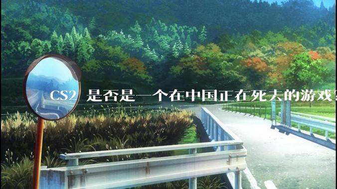 CS2 是否是一个在中国正在死去的游戏？
