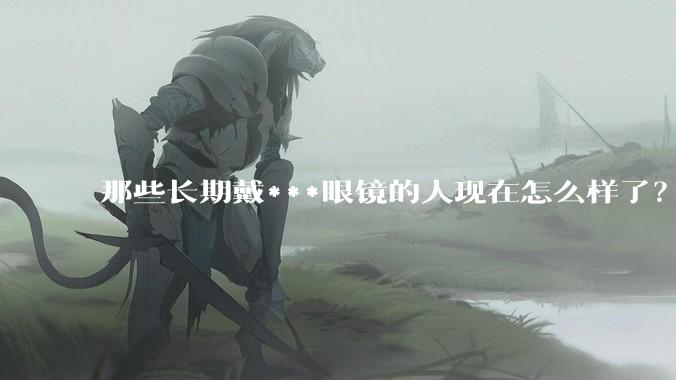 那些长期戴***眼镜的人现在怎么样了？